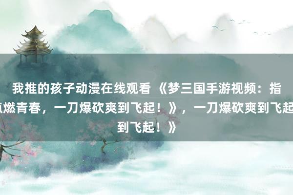 我推的孩子动漫在线观看 《梦三国手游视频：指尖点燃青春，一刀爆砍爽到飞起！》，一刀爆砍爽到飞起！》