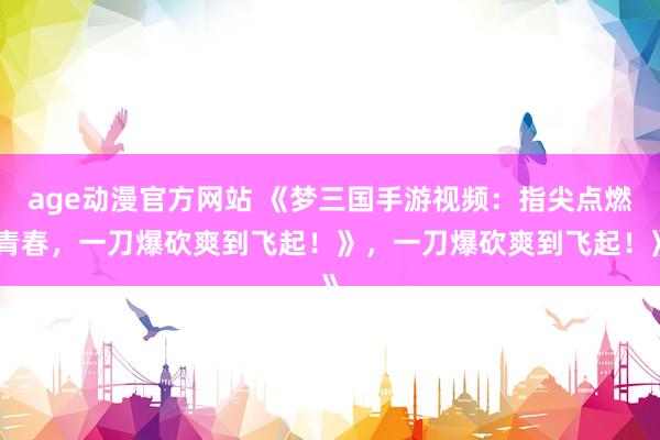 age动漫官方网站 《梦三国手游视频：指尖点燃青春，一刀爆砍爽到飞起！》，一刀爆砍爽到飞起！》