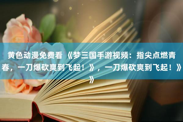黄色动漫免费看 《梦三国手游视频：指尖点燃青春，一刀爆砍爽到飞起！》，一刀爆砍爽到飞起！》