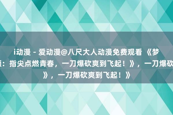 i动漫 - 爱动漫@八尺大人动漫免费观看 《梦三国手游视频：指尖点燃青春，一刀爆砍爽到飞起！》，一刀爆砍爽到飞起！》