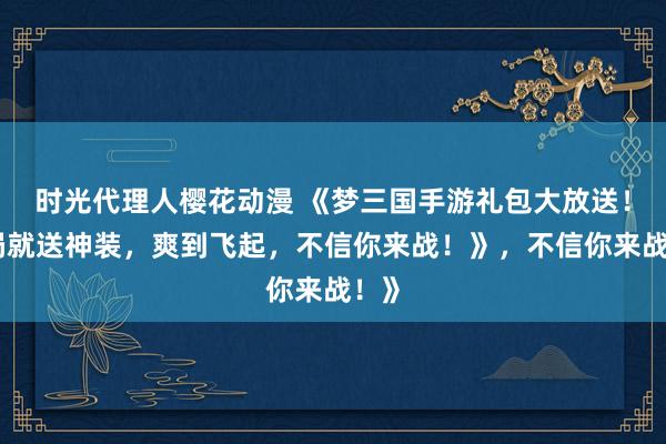 时光代理人樱花动漫 《梦三国手游礼包大放送！开局就送神装，爽到飞起，不信你来战！》，不信你来战！》