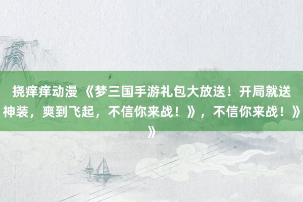 挠痒痒动漫 《梦三国手游礼包大放送！开局就送神装，爽到飞起，不信你来战！》，不信你来战！》