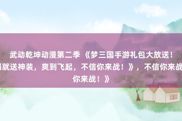 武动乾坤动漫第二季 《梦三国手游礼包大放送！开局就送神装，爽到飞起，不信你来战！》，不信你来战！》