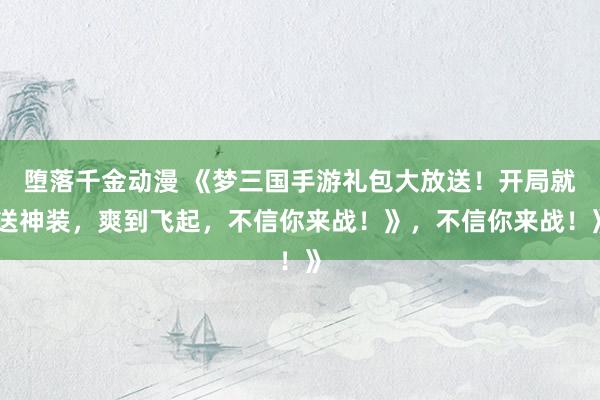 堕落千金动漫 《梦三国手游礼包大放送！开局就送神装，爽到飞起，不信你来战！》，不信你来战！》