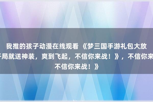 我推的孩子动漫在线观看 《梦三国手游礼包大放送！开局就送神装，爽到飞起，不信你来战！》，不信你来战！》