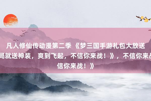 凡人修仙传动漫第二季 《梦三国手游礼包大放送！开局就送神装，爽到飞起，不信你来战！》，不信你来战！》