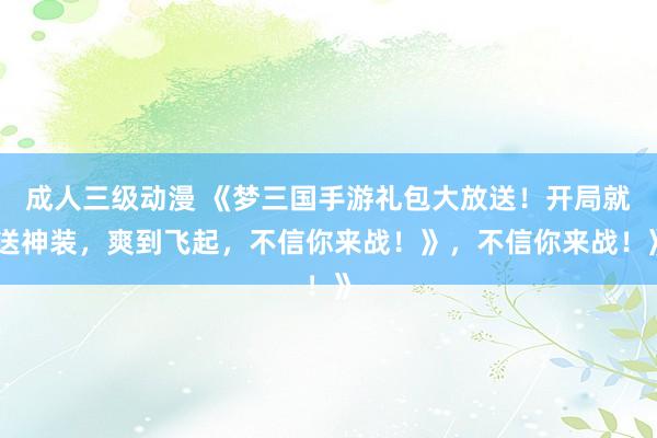 成人三级动漫 《梦三国手游礼包大放送！开局就送神装，爽到飞起，不信你来战！》，不信你来战！》
