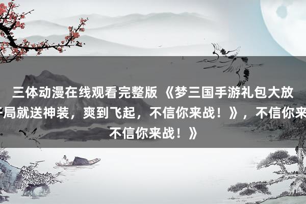 三体动漫在线观看完整版 《梦三国手游礼包大放送！开局就送神装，爽到飞起，不信你来战！》，不信你来战！》