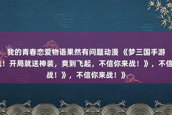 我的青春恋爱物语果然有问题动漫 《梦三国手游礼包大放送！开局就送神装，爽到飞起，不信你来战！》，不信你来战！》
