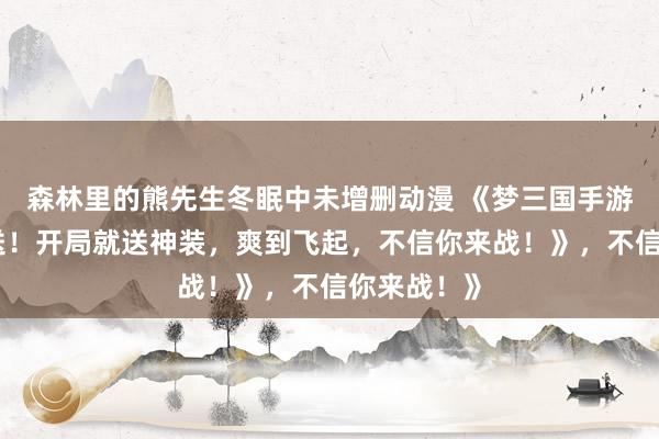 森林里的熊先生冬眠中未增删动漫 《梦三国手游礼包大放送！开局就送神装，爽到飞起，不信你来战！》，不信你来战！》