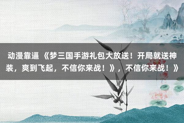 动漫靠逼 《梦三国手游礼包大放送！开局就送神装，爽到飞起，不信你来战！》，不信你来战！》