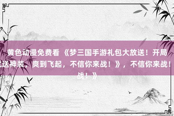 黄色动漫免费看 《梦三国手游礼包大放送！开局就送神装，爽到飞起，不信你来战！》，不信你来战！》