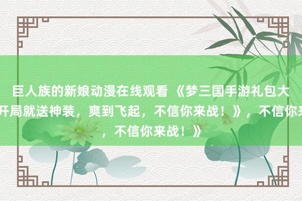 巨人族的新娘动漫在线观看 《梦三国手游礼包大放送！开局就送神装，爽到飞起，不信你来战！》，不信你来战！》