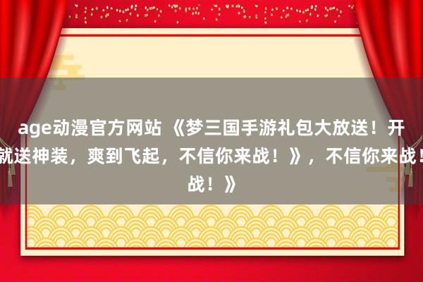 age动漫官方网站 《梦三国手游礼包大放送！开局就送神装，爽到飞起，不信你来战！》，不信你来战！》