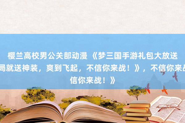 樱兰高校男公关部动漫 《梦三国手游礼包大放送！开局就送神装，爽到飞起，不信你来战！》，不信你来战！》