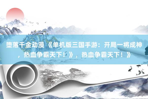 堕落千金动漫 《单机版三国手游：开局一将成神，热血争霸天下！》，热血争霸天下！》
