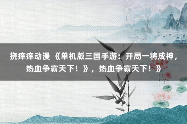 挠痒痒动漫 《单机版三国手游：开局一将成神，热血争霸天下！》，热血争霸天下！》