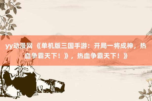 yy动漫网 《单机版三国手游：开局一将成神，热血争霸天下！》，热血争霸天下！》