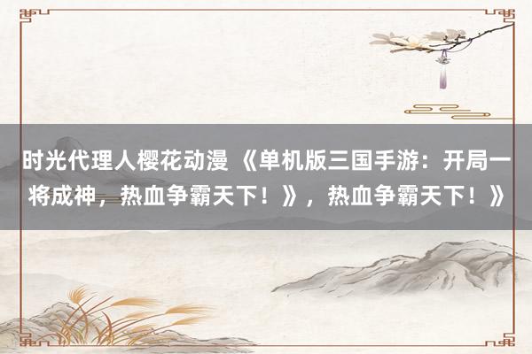 时光代理人樱花动漫 《单机版三国手游：开局一将成神，热血争霸天下！》，热血争霸天下！》