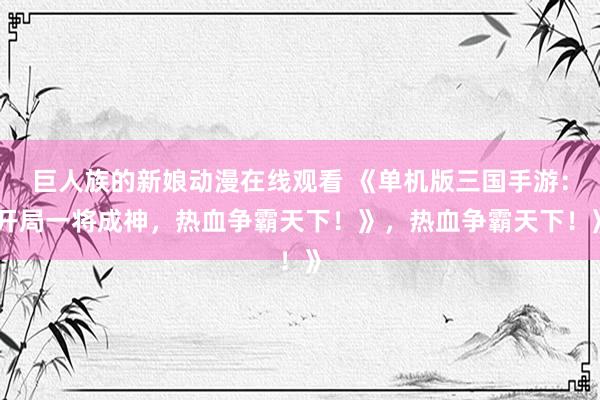 巨人族的新娘动漫在线观看 《单机版三国手游：开局一将成神，热血争霸天下！》，热血争霸天下！》