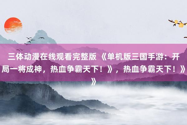 三体动漫在线观看完整版 《单机版三国手游：开局一将成神，热血争霸天下！》，热血争霸天下！》
