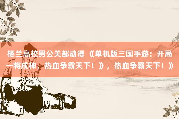 樱兰高校男公关部动漫 《单机版三国手游：开局一将成神，热血争霸天下！》，热血争霸天下！》