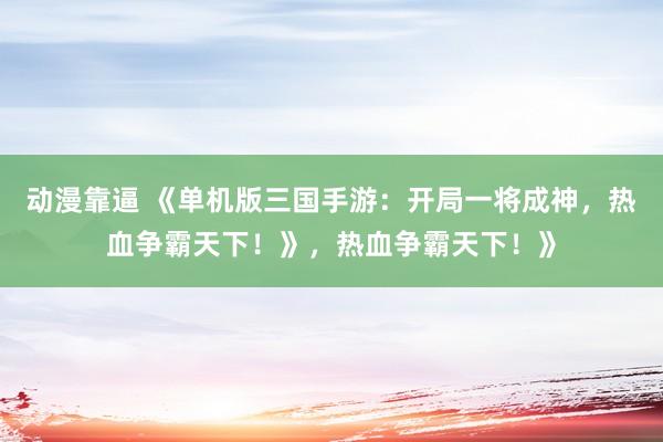 动漫靠逼 《单机版三国手游：开局一将成神，热血争霸天下！》，热血争霸天下！》