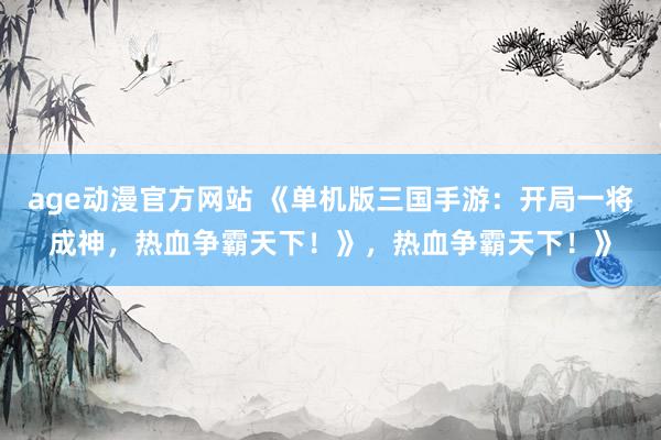 age动漫官方网站 《单机版三国手游：开局一将成神，热血争霸天下！》，热血争霸天下！》