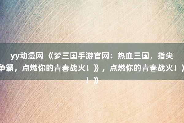 yy动漫网 《梦三国手游官网：热血三国，指尖争霸，点燃你的青春战火！》，点燃你的青春战火！》