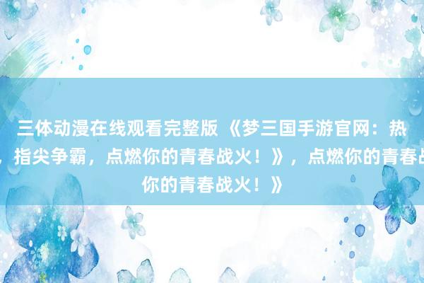 三体动漫在线观看完整版 《梦三国手游官网：热血三国，指尖争霸，点燃你的青春战火！》，点燃你的青春战火！》