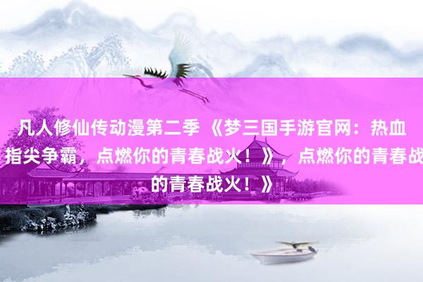 凡人修仙传动漫第二季 《梦三国手游官网：热血三国，指尖争霸，点燃你的青春战火！》，点燃你的青春战火！》