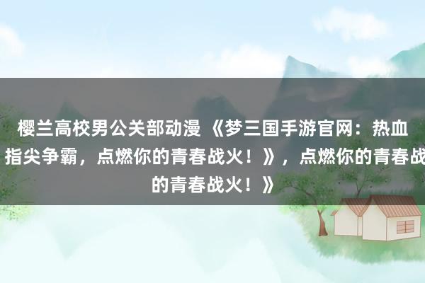 樱兰高校男公关部动漫 《梦三国手游官网：热血三国，指尖争霸，点燃你的青春战火！》，点燃你的青春战火！》