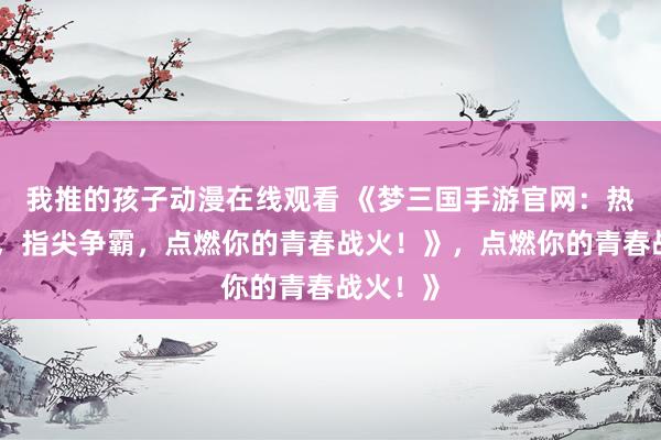 我推的孩子动漫在线观看 《梦三国手游官网：热血三国，指尖争霸，点燃你的青春战火！》，点燃你的青春战火！》