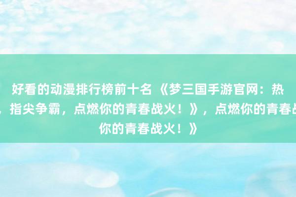 好看的动漫排行榜前十名 《梦三国手游官网：热血三国，指尖争霸，点燃你的青春战火！》，点燃你的青春战火！》
