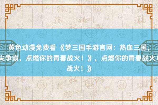 黄色动漫免费看 《梦三国手游官网：热血三国，指尖争霸，点燃你的青春战火！》，点燃你的青春战火！》