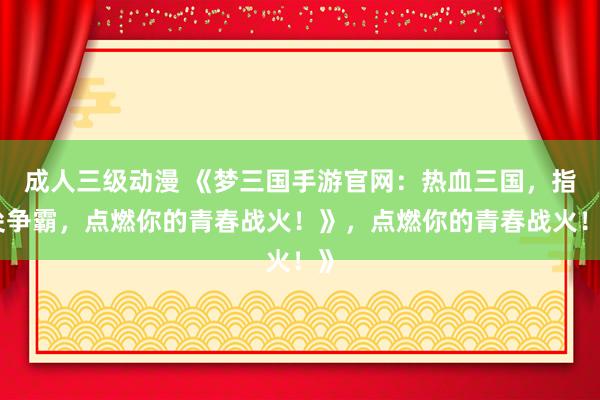 成人三级动漫 《梦三国手游官网：热血三国，指尖争霸，点燃你的青春战火！》，点燃你的青春战火！》