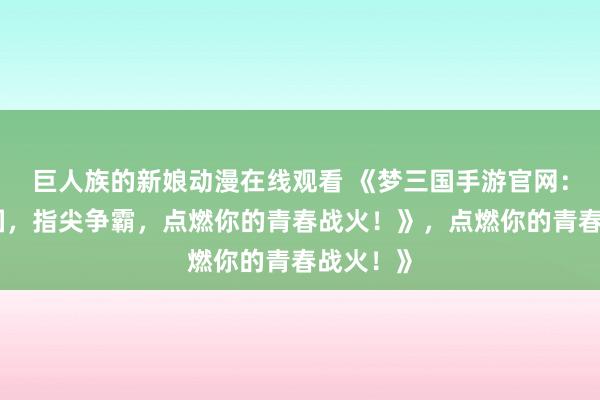 巨人族的新娘动漫在线观看 《梦三国手游官网：热血三国，指尖争霸，点燃你的青春战火！》，点燃你的青春战火！》