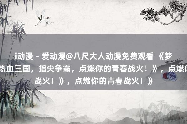 i动漫 - 爱动漫@八尺大人动漫免费观看 《梦三国手游官网：热血三国，指尖争霸，点燃你的青春战火！》，点燃你的青春战火！》