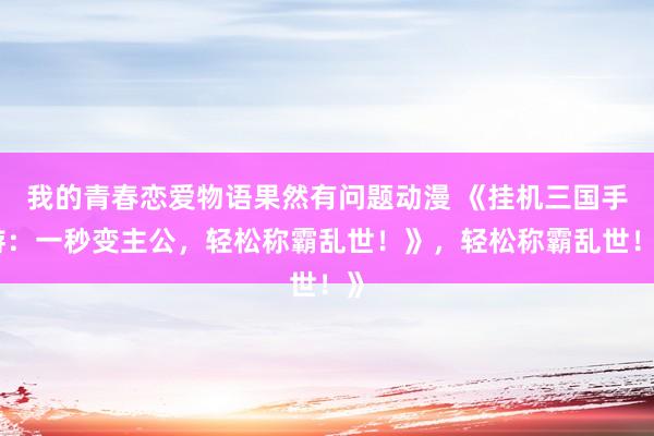 我的青春恋爱物语果然有问题动漫 《挂机三国手游：一秒变主公，轻松称霸乱世！》，轻松称霸乱世！》