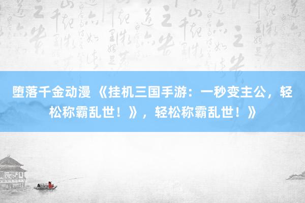 堕落千金动漫 《挂机三国手游：一秒变主公，轻松称霸乱世！》，轻松称霸乱世！》