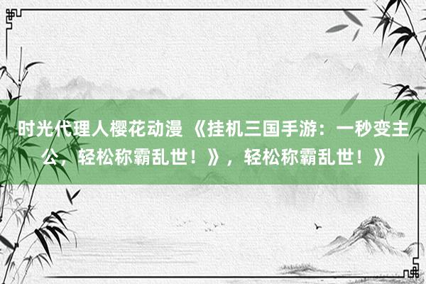 时光代理人樱花动漫 《挂机三国手游：一秒变主公，轻松称霸乱世！》，轻松称霸乱世！》