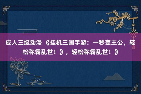 成人三级动漫 《挂机三国手游：一秒变主公，轻松称霸乱世！》，轻松称霸乱世！》