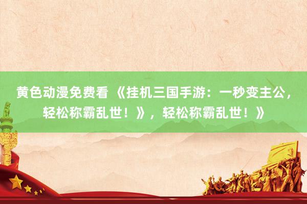 黄色动漫免费看 《挂机三国手游：一秒变主公，轻松称霸乱世！》，轻松称霸乱世！》