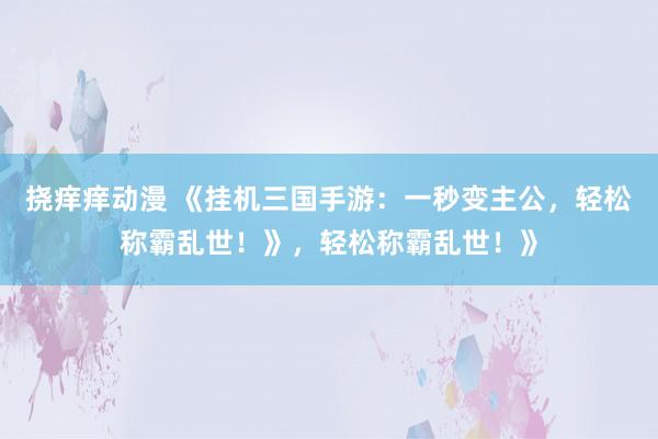 挠痒痒动漫 《挂机三国手游：一秒变主公，轻松称霸乱世！》，轻松称霸乱世！》