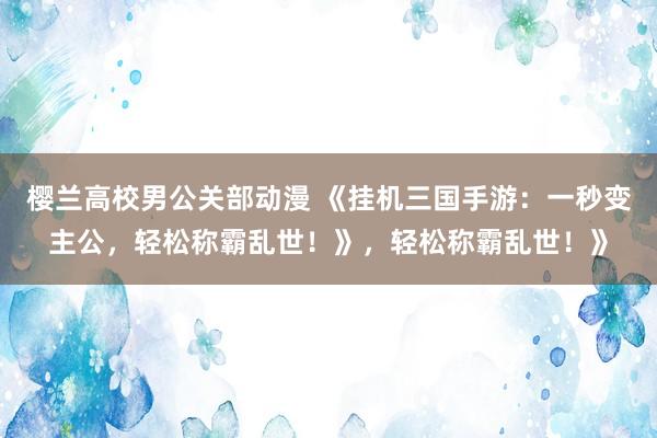 樱兰高校男公关部动漫 《挂机三国手游：一秒变主公，轻松称霸乱世！》，轻松称霸乱世！》