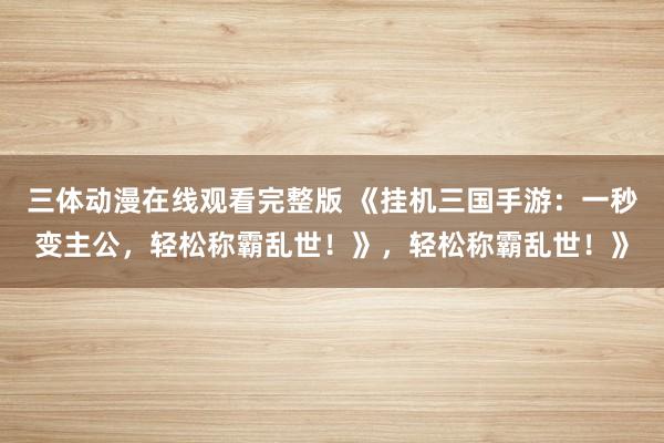 三体动漫在线观看完整版 《挂机三国手游：一秒变主公，轻松称霸乱世！》，轻松称霸乱世！》