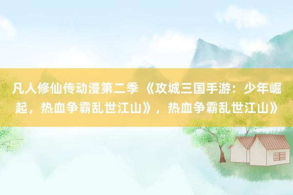 凡人修仙传动漫第二季 《攻城三国手游：少年崛起，热血争霸乱世江山》，热血争霸乱世江山》