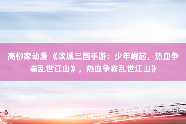 高柳家动漫 《攻城三国手游：少年崛起，热血争霸乱世江山》，热血争霸乱世江山》
