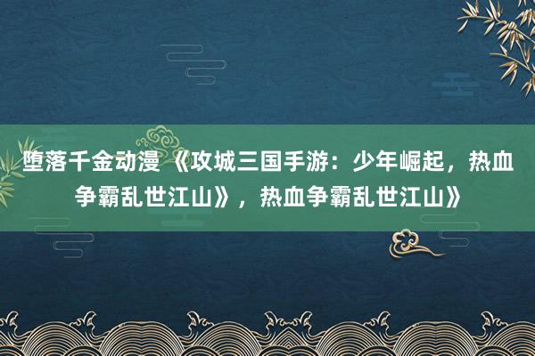 堕落千金动漫 《攻城三国手游：少年崛起，热血争霸乱世江山》，热血争霸乱世江山》