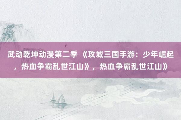 武动乾坤动漫第二季 《攻城三国手游：少年崛起，热血争霸乱世江山》，热血争霸乱世江山》